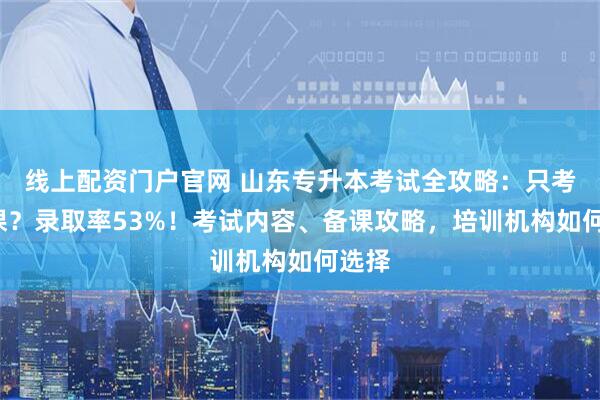 线上配资门户官网 山东专升本考试全攻略：只考4门课？录取率53%！考试内容、备课攻略，培训机构如何选择