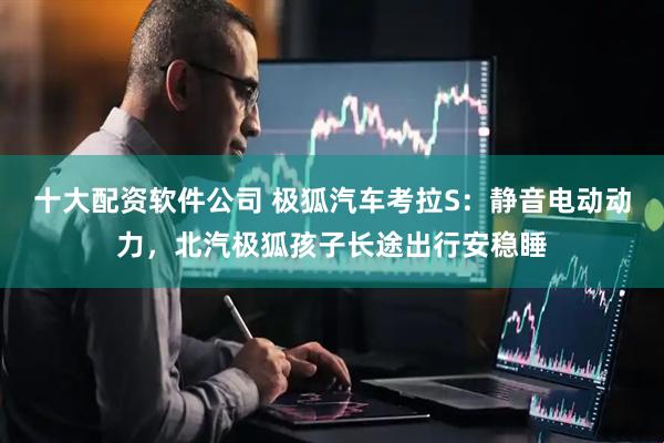 十大配资软件公司 极狐汽车考拉S：静音电动动力，北汽极狐孩子长途出行安稳睡