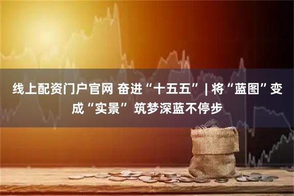 线上配资门户官网 奋进“十五五” | 将“蓝图”变成“实景” 筑梦深蓝不停步
