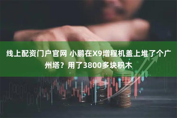 线上配资门户官网 小鹏在X9增程机盖上堆了个广州塔？用了3800多块积木