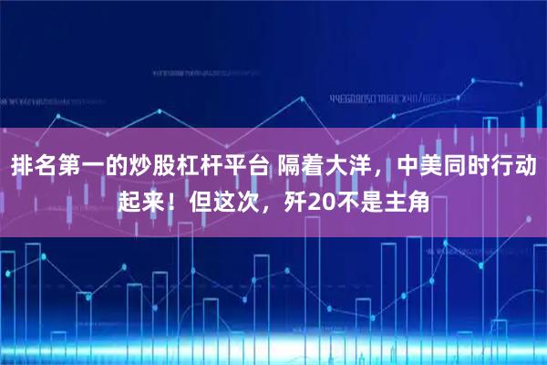 排名第一的炒股杠杆平台 隔着大洋，中美同时行动起来！但这次，歼20不是主角