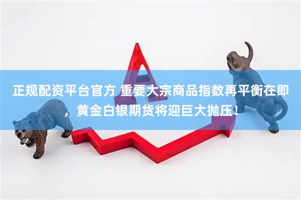 正规配资平台官方 重要大宗商品指数再平衡在即，黄金白银期货将迎巨大抛压！