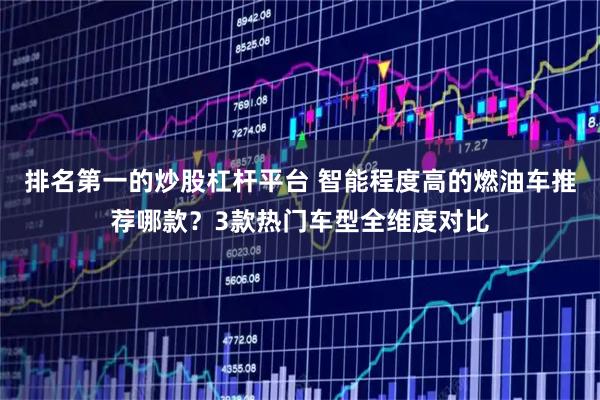排名第一的炒股杠杆平台 智能程度高的燃油车推荐哪款？3款热门车型全维度对比