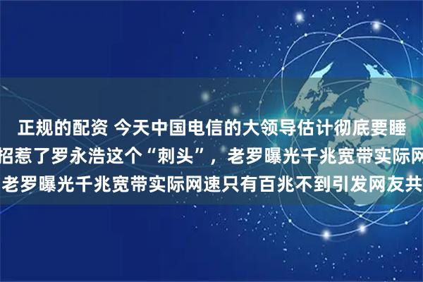 正规的配资 今天中国电信的大领导估计彻底要睡不着了，惹谁不好偏偏招惹了罗永浩这个“刺头”，老罗曝光千兆宽带实际网速只有百兆不到引发网友共鸣