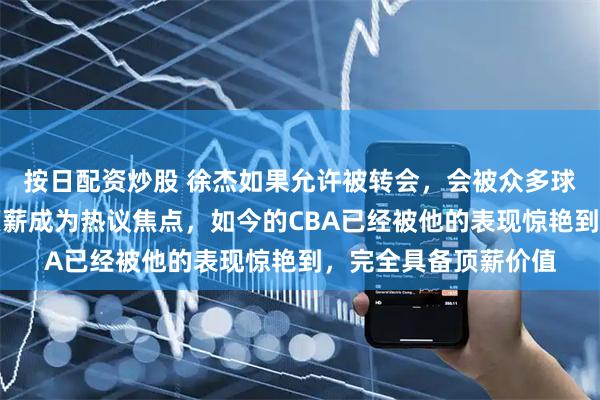 按日配资炒股 徐杰如果允许被转会，会被众多球队争抢，值不值得顶薪成为热议焦点，如今的CBA已经被他的表现惊艳到，完全具备顶薪价值