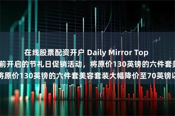 在线股票配资开户 Daily Mirror Top News｜博姿（Boots）提前开启的节礼日促销活动，将原价130英镑的六件套美容套装大幅降价至70英镑以下