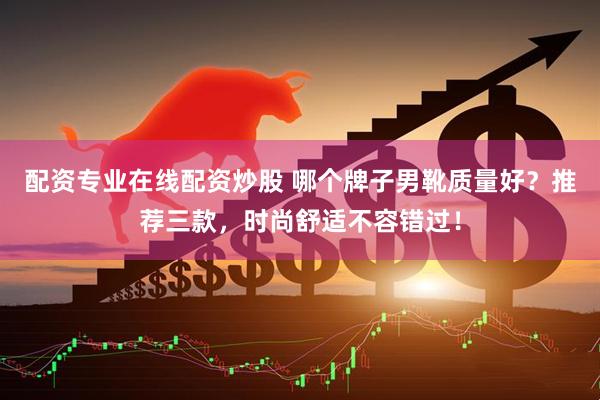 配资专业在线配资炒股 哪个牌子男靴质量好？推荐三款，时尚舒适不容错过！