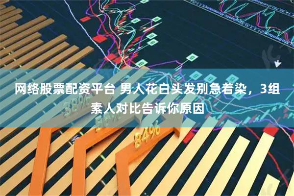 网络股票配资平台 男人花白头发别急着染，3组素人对比告诉你原因
