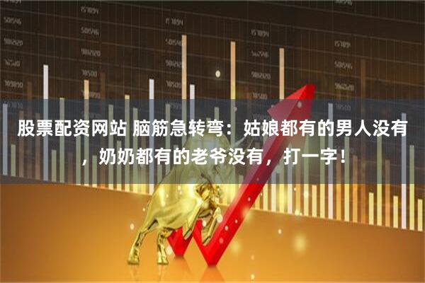 股票配资网站 脑筋急转弯：姑娘都有的男人没有，奶奶都有的老爷没有，打一字！