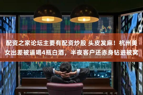 配资之家论坛主要有配资炒股 头皮发麻！杭州美女出差被逼喝4瓶白酒，半夜客户还赤身钻进被窝