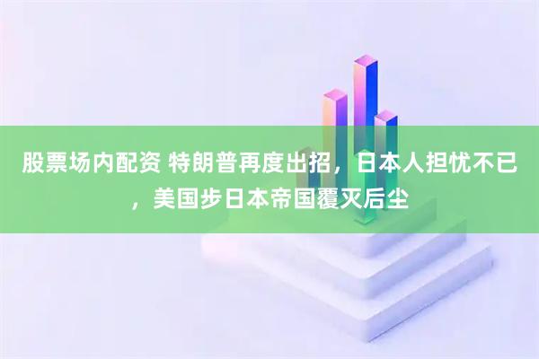 股票场内配资 特朗普再度出招，日本人担忧不已，美国步日本帝国覆灭后尘