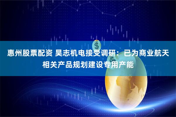 惠州股票配资 昊志机电接受调研：已为商业航天相关产品规划建设专用产能