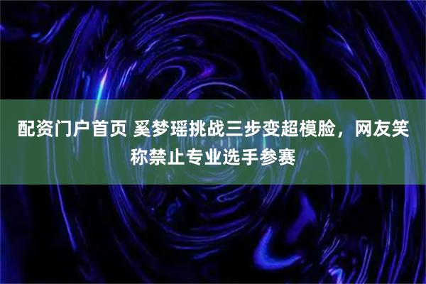 配资门户首页 奚梦瑶挑战三步变超模脸，网友笑称禁止专业选手参赛