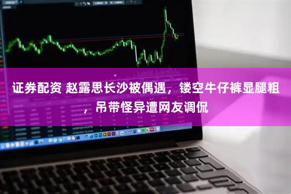 证券配资 赵露思长沙被偶遇，镂空牛仔裤显腿粗，吊带怪异遭网友调侃