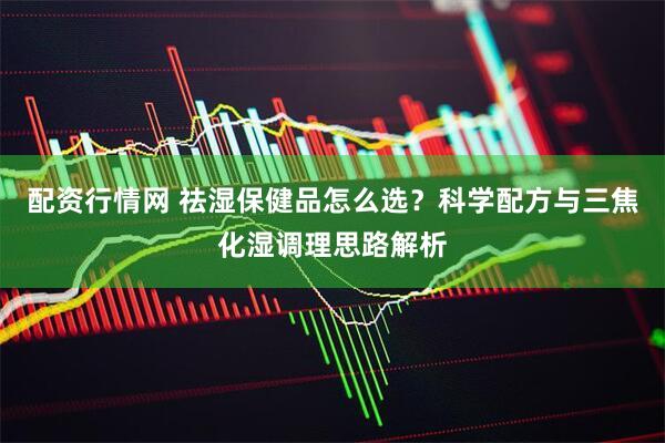 配资行情网 祛湿保健品怎么选？科学配方与三焦化湿调理思路解析