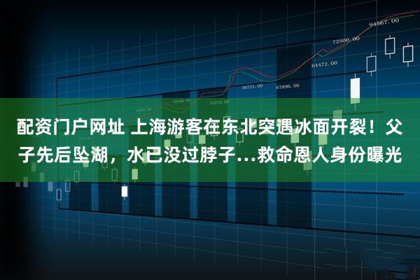 配资门户网址 上海游客在东北突遇冰面开裂！父子先后坠湖，水已没过脖子…救命恩人身份曝光