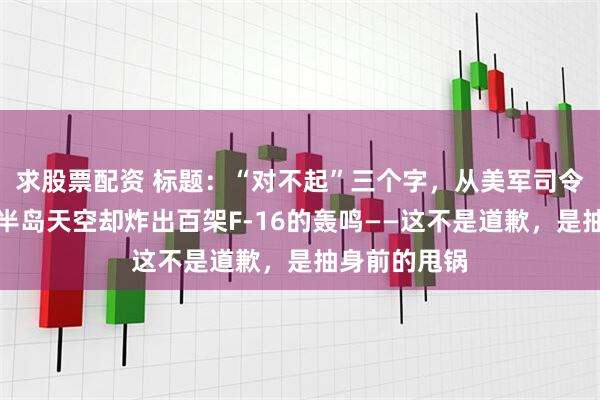求股票配资 标题：“对不起”三个字，从美军司令嘴里蹦出，半岛天空却炸出百架F-16的轰鸣——这不是道歉，是抽身前的甩锅
