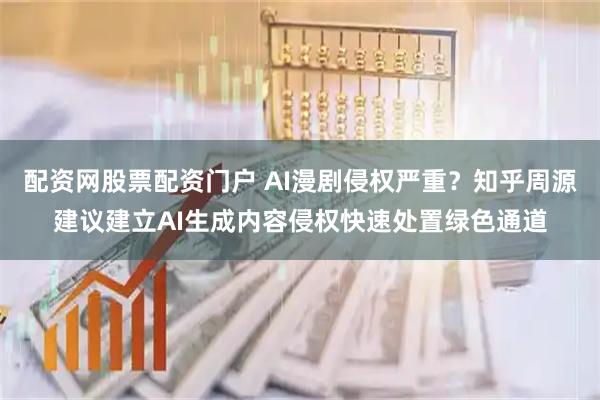 配资网股票配资门户 AI漫剧侵权严重？知乎周源建议建立AI生成内容侵权快速处置绿色通道