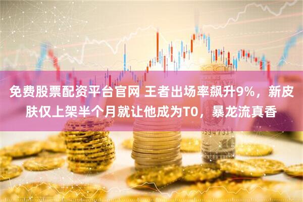 免费股票配资平台官网 王者出场率飙升9%，新皮肤仅上架半个月就让他成为T0，暴龙流真香