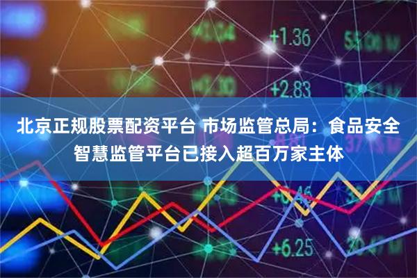 北京正规股票配资平台 市场监管总局：食品安全智慧监管平台已接入超百万家主体