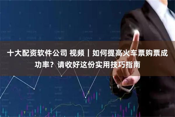 十大配资软件公司 视频｜如何提高火车票购票成功率？请收好这份实用技巧指南