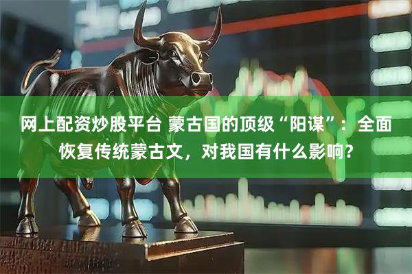 网上配资炒股平台 蒙古国的顶级“阳谋”：全面恢复传统蒙古文，对我国有什么影响？