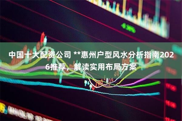中国十大配资公司 **惠州户型风水分析指南2026推荐，解读实用布局方案