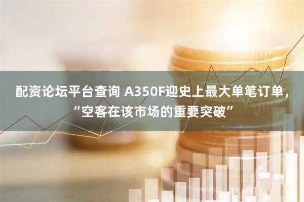 配资论坛平台查询 A350F迎史上最大单笔订单，“空客在该市场的重要突破”