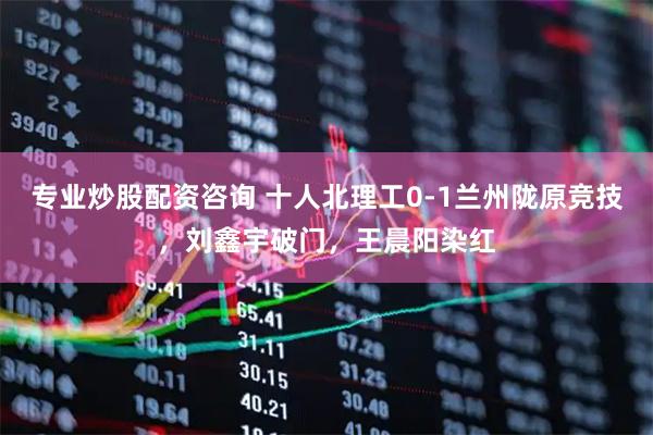 专业炒股配资咨询 十人北理工0-1兰州陇原竞技，刘鑫宇破门，王晨阳染红
