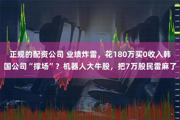 正规的配资公司 业绩炸雷，花180万买0收入韩国公司“撑场”？机器人大牛股，把7万股民雷麻了