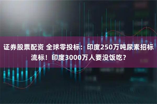 证券股票配资 全球零投标：印度250万吨尿素招标流标！印度3000万人要没饭吃？